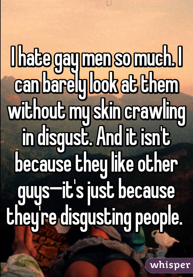 I hate gay men so much. I can barely look at them without my skin crawling in disgust. And it isn't because they like other guys—it's just because they're disgusting people. 