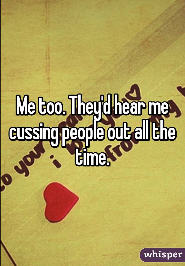 Me too. They'd hear me cussing people out all the time.