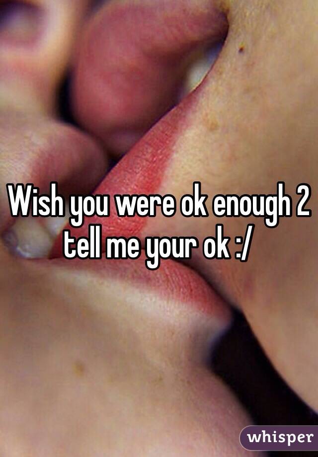 Wish you were ok enough 2 tell me your ok :/