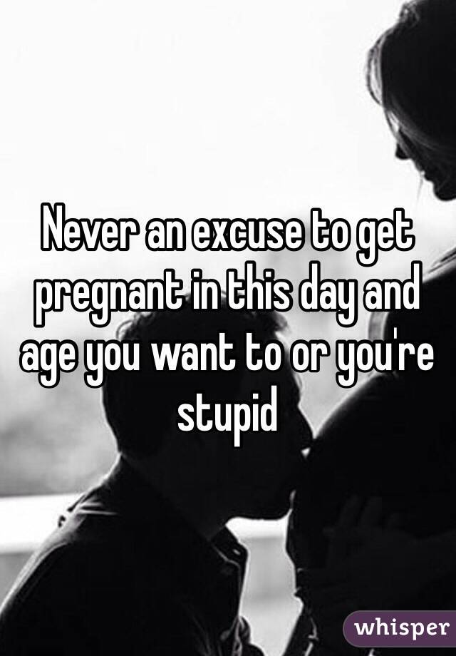 Never an excuse to get pregnant in this day and age you want to or you're stupid