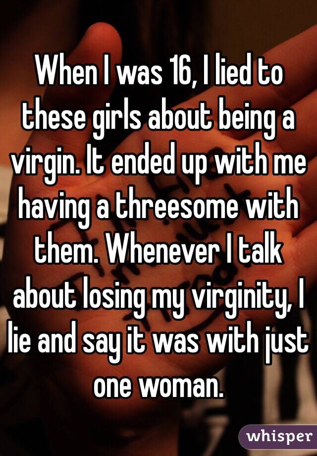 When I was 16, I lied to these girls about being a virgin. It ended up with me having a threesome with them. Whenever I talk about losing my virginity, I lie and say it was with just one woman.