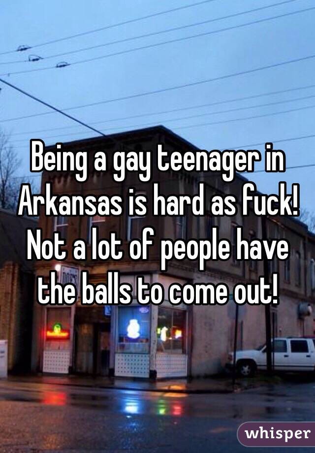 Being a gay teenager in Arkansas is hard as fuck! Not a lot of people have the balls to come out!