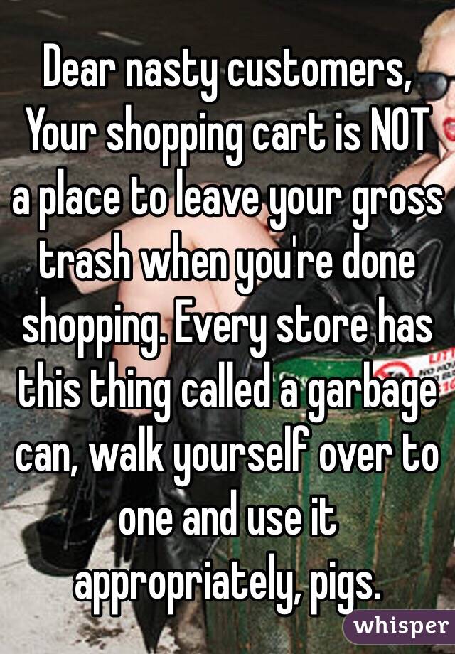 Dear nasty customers,
Your shopping cart is NOT a place to leave your gross trash when you're done shopping. Every store has this thing called a garbage can, walk yourself over to one and use it appropriately, pigs.