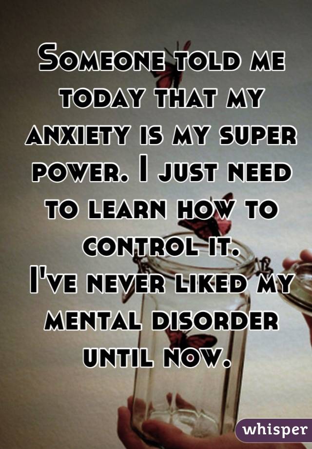 Someone told me today that my anxiety is my super power. I just need to learn how to control it. 
I've never liked my mental disorder until now. 