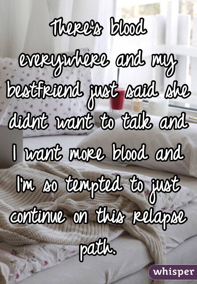 There's blood everywhere and my bestfriend just said she didnt want to talk and I want more blood and I'm so tempted to just continue on this relapse path.