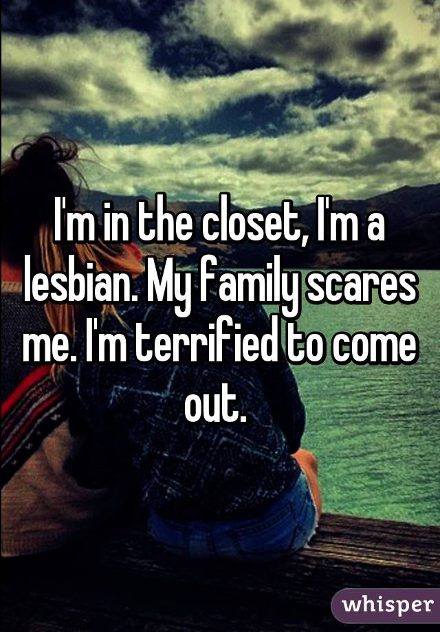 I'm in the closet, I'm a lesbian. My family scares me. I'm terrified to come out. 