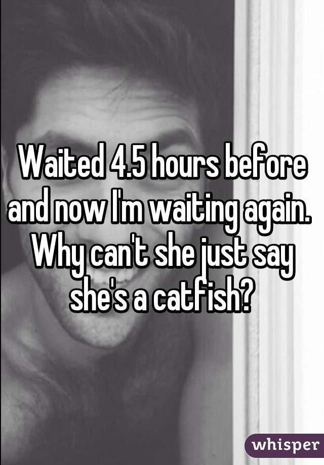 Waited 4.5 hours before and now I'm waiting again. 
Why can't she just say she's a catfish?