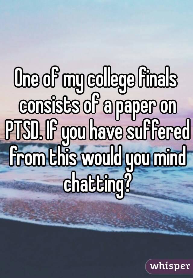 One of my college finals consists of a paper on PTSD. If you have suffered from this would you mind chatting?