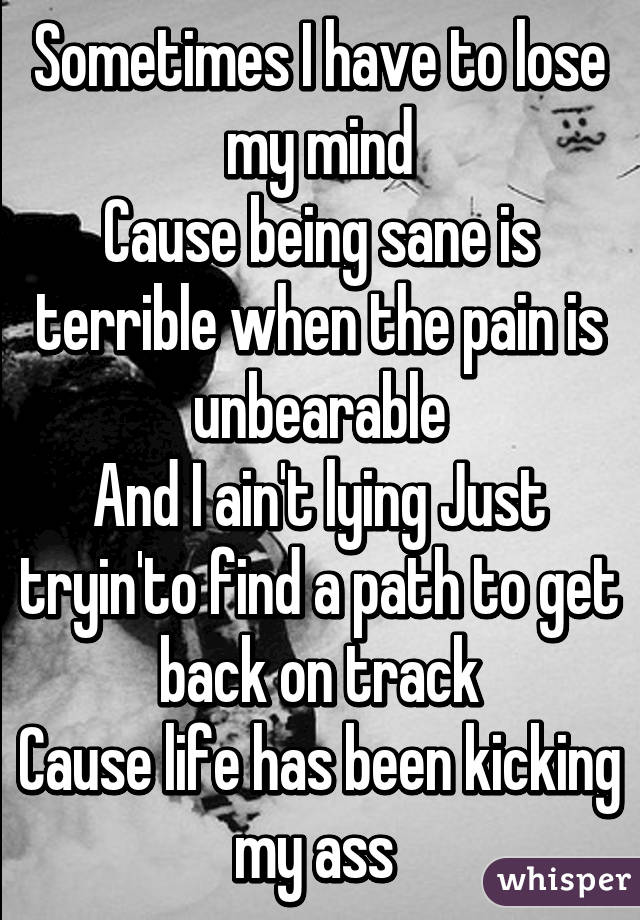 Sometimes I have to lose my mind
Cause being sane is terrible when the pain is unbearable
And I ain't lying Just tryin'to find a path to get back on track
Cause life has been kicking my ass 