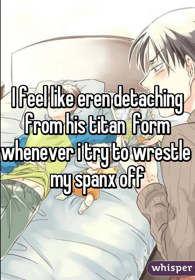 I feel like eren detaching from his titan  form whenever i try to wrestle  my spanx off