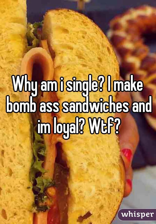 Why am i single? I make bomb ass sandwiches and im loyal? Wtf?