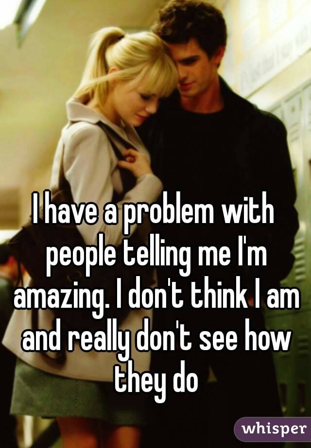 I have a problem with people telling me I'm amazing. I don't think I am and really don't see how they do