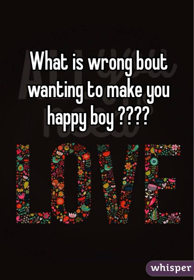 What is wrong bout wanting to make you happy boy ????