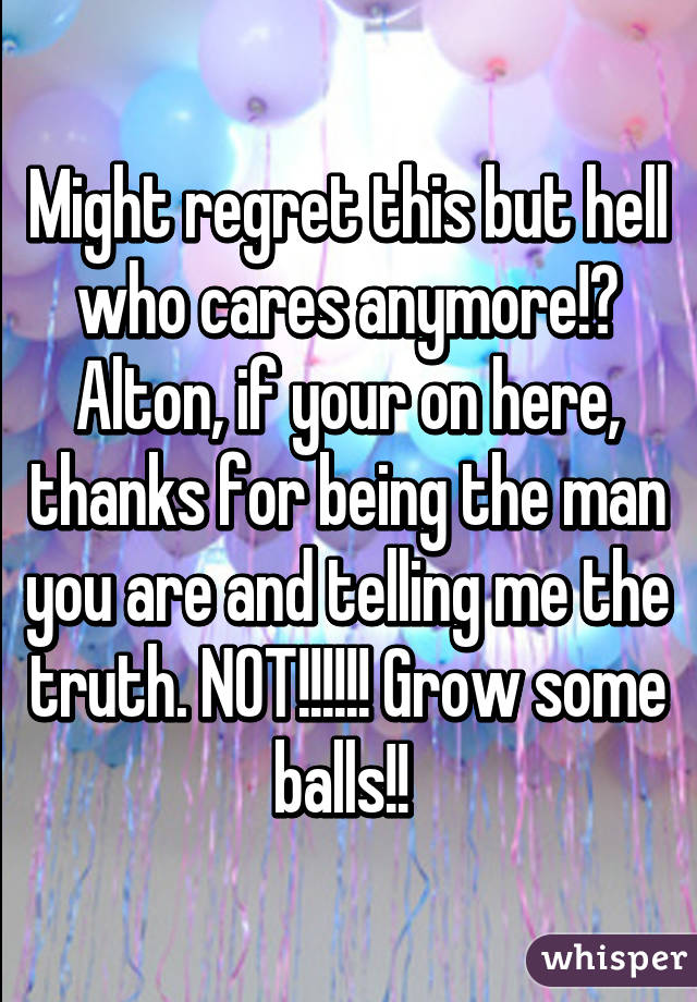 Might regret this but hell who cares anymore!? Alton, if your on here, thanks for being the man you are and telling me the truth. NOT!!!!!! Grow some balls!! 