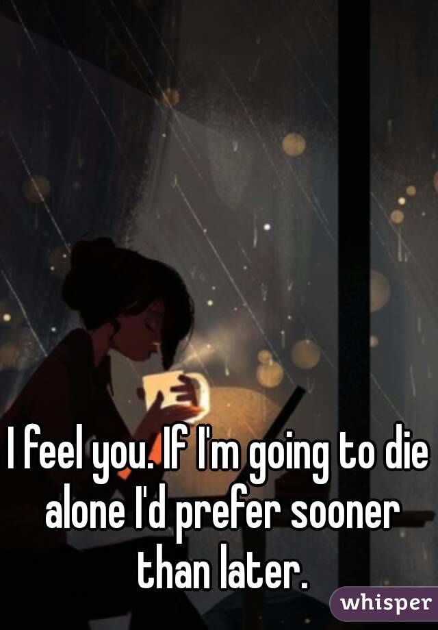 I feel you. If I'm going to die alone I'd prefer sooner than later.