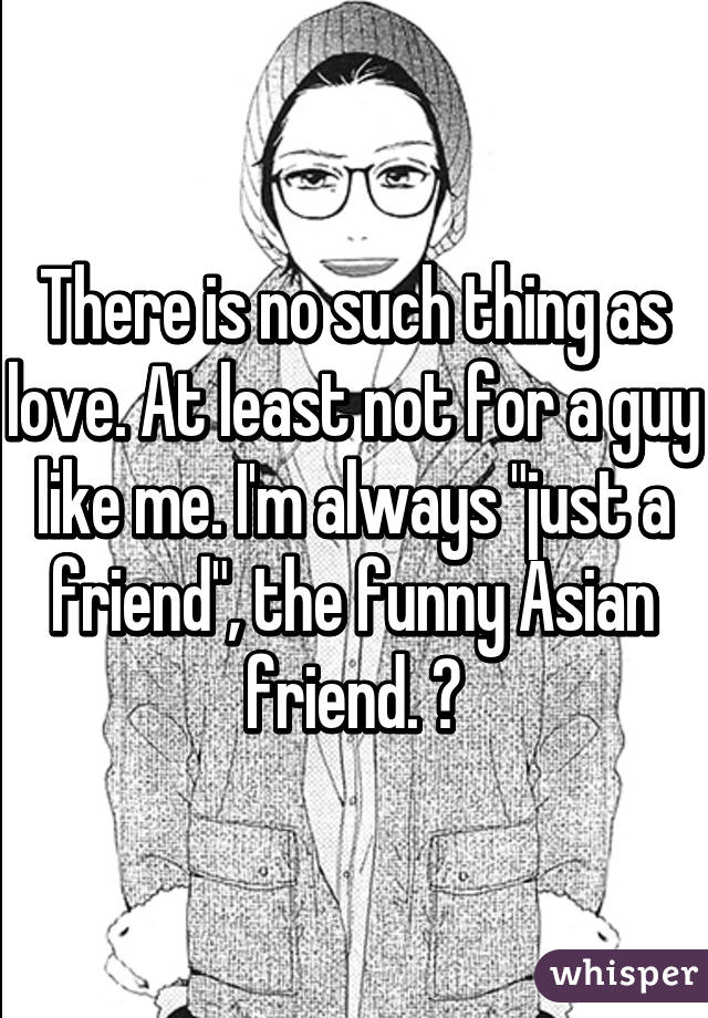 There is no such thing as love. At least not for a guy like me. I'm always "just a friend", the funny Asian friend. 😔