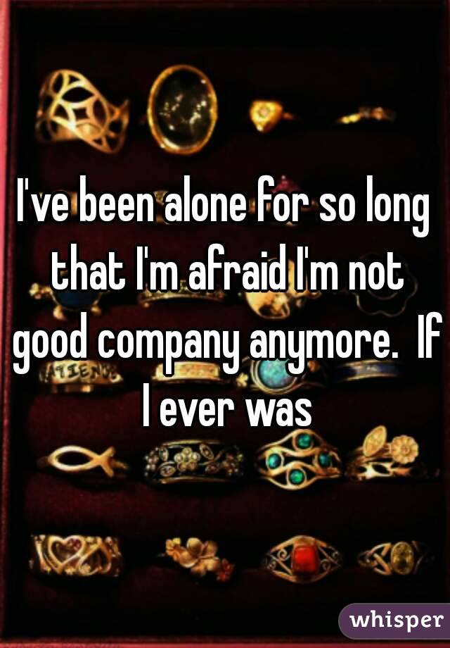 I've been alone for so long that I'm afraid I'm not good company anymore.  If I ever was