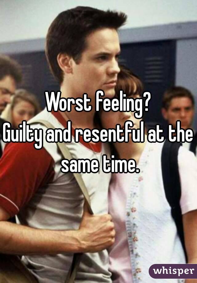 Worst feeling?
Guilty and resentful at the same time.