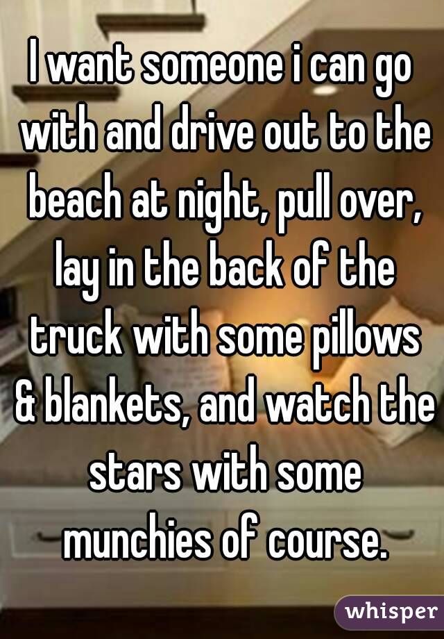 I want someone i can go with and drive out to the beach at night, pull over, lay in the back of the truck with some pillows & blankets, and watch the stars with some munchies of course.