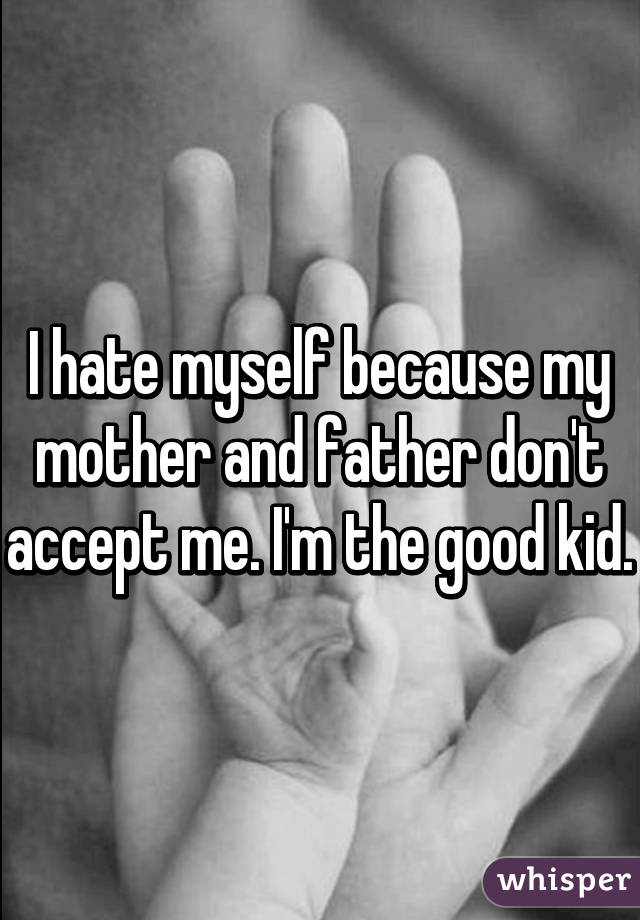 I hate myself because my mother and father don't accept me. I'm the good kid.