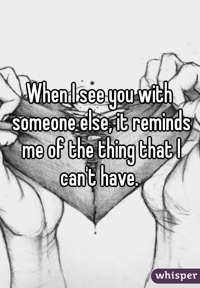 When I see you with someone else, it reminds me of the thing that I can't have. 