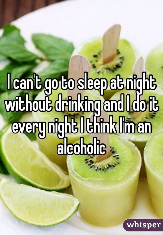 I can't go to sleep at night without drinking and I do it every night I think I'm an alcoholic  