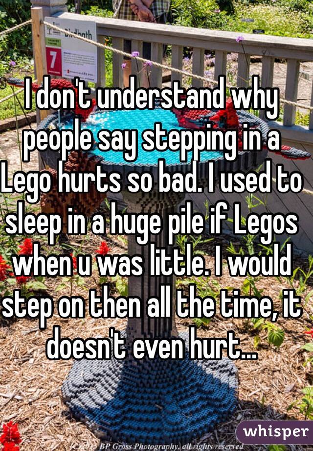 I don't understand why people say stepping in a Lego hurts so bad. I used to sleep in a huge pile if Legos when u was little. I would step on then all the time, it doesn't even hurt...