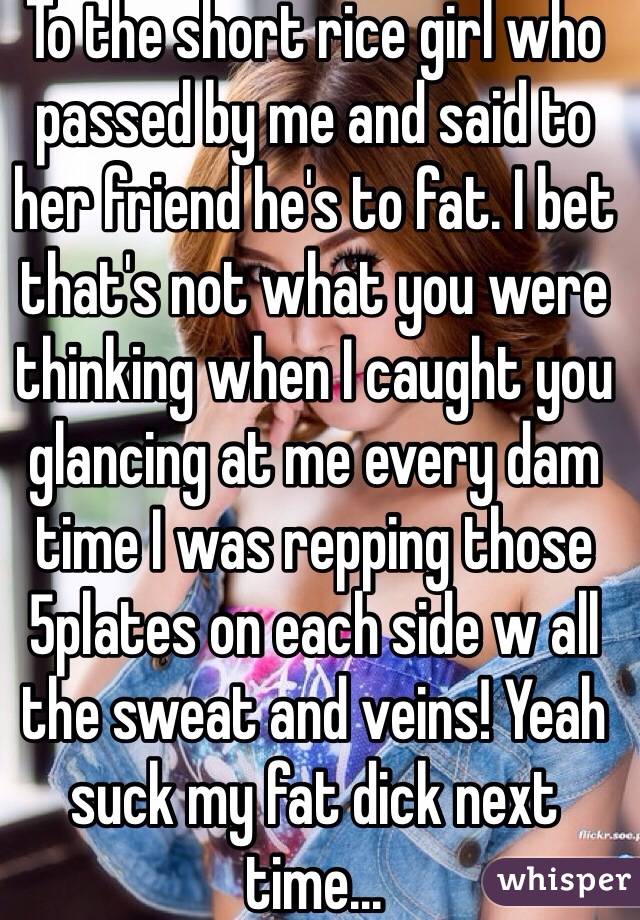 To the short rice girl who passed by me and said to her friend he's to fat. I bet that's not what you were thinking when I caught you glancing at me every dam time I was repping those 5plates on each side w all the sweat and veins! Yeah suck my fat dick next time... 