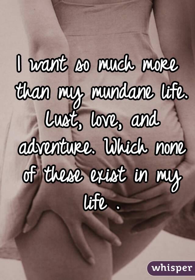 I want so much more than my mundane life. Lust, love, and adventure. Which none of these exist in my life .