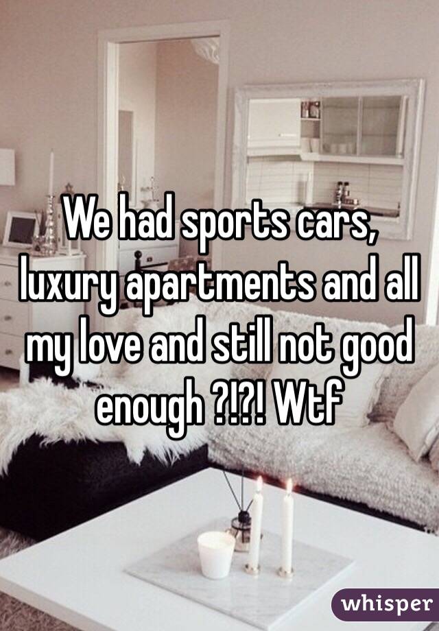 We had sports cars, luxury apartments and all my love and still not good enough ?!?! Wtf 