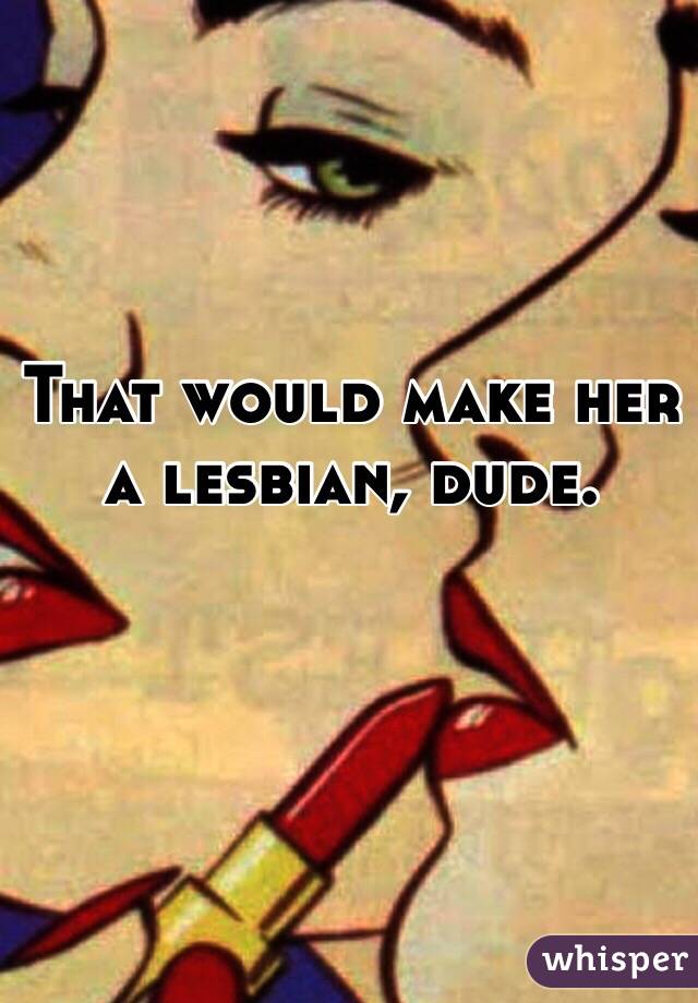 That would make her
a lesbian, dude.