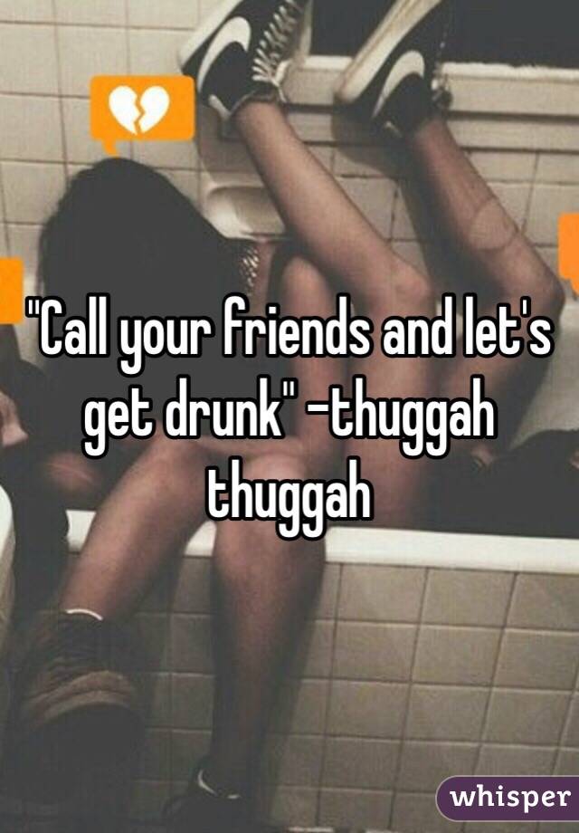 "Call your friends and let's get drunk" -thuggah thuggah