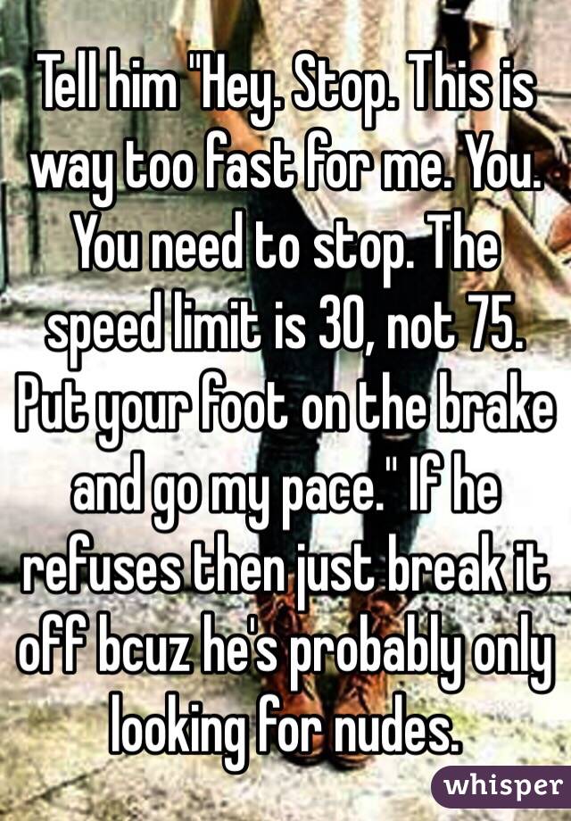 Tell him "Hey. Stop. This is way too fast for me. You. You need to stop. The speed limit is 30, not 75. Put your foot on the brake and go my pace." If he refuses then just break it off bcuz he's probably only looking for nudes.