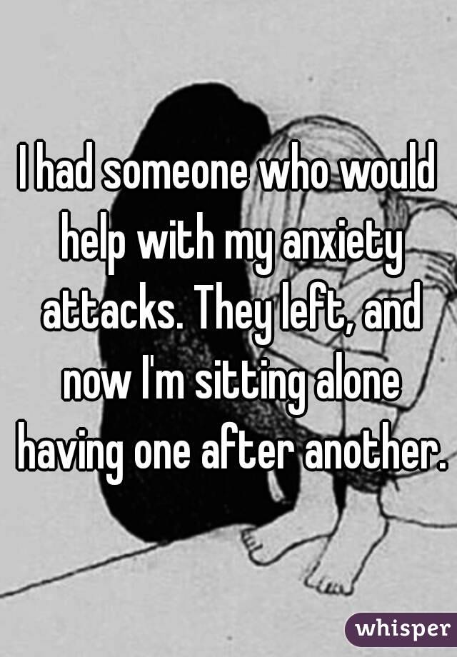 I had someone who would help with my anxiety attacks. They left, and now I'm sitting alone having one after another.