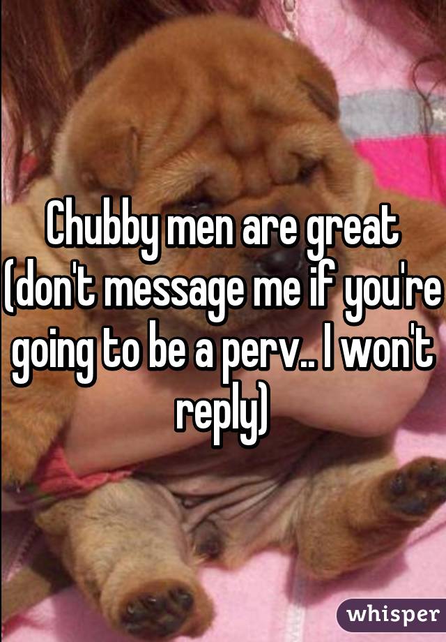 Chubby men are great (don't message me if you're going to be a perv.. I won't reply)