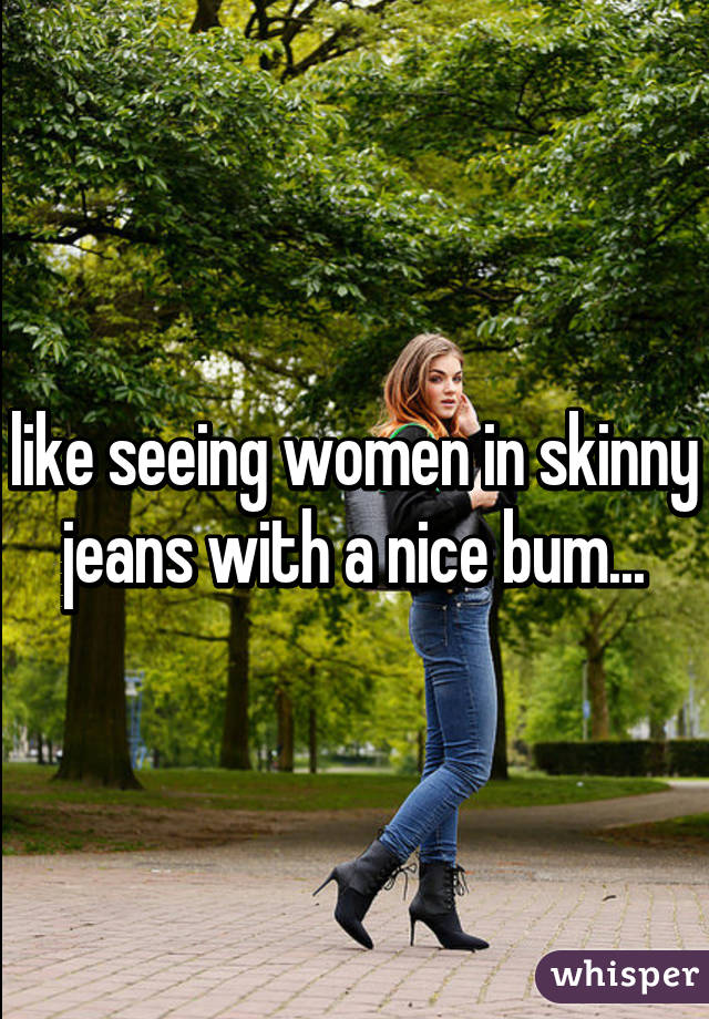 like seeing women in skinny jeans with a nice bum...