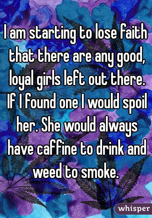 I am starting to lose faith that there are any good, loyal girls left out there. If I found one I would spoil her. She would always have caffine to drink and weed to smoke. 