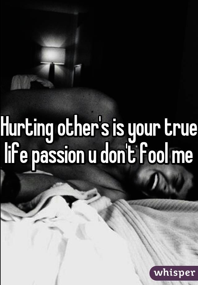 Hurting other's is your true life passion u don't fool me