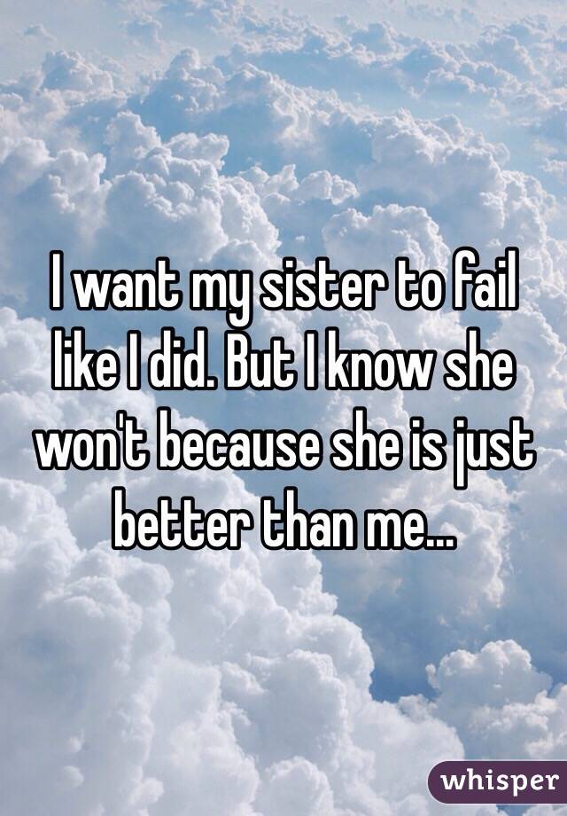 I want my sister to fail like I did. But I know she won't because she is just better than me...