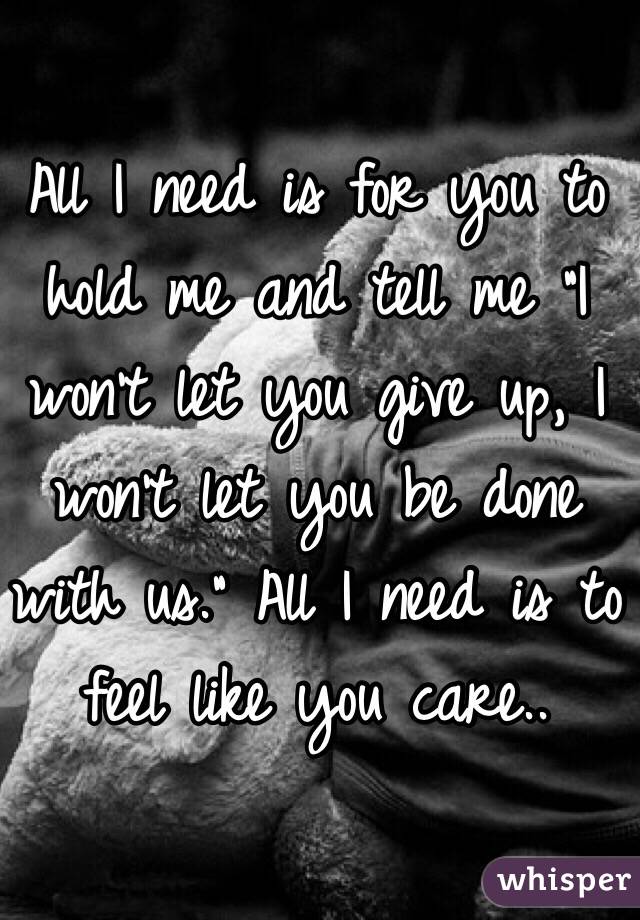 All I need is for you to hold me and tell me "I won't let you give up, I won't let you be done with us." All I need is to feel like you care..