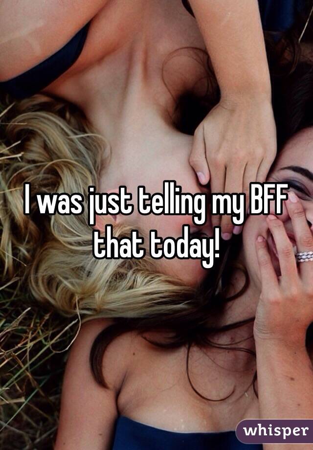 I was just telling my BFF that today!