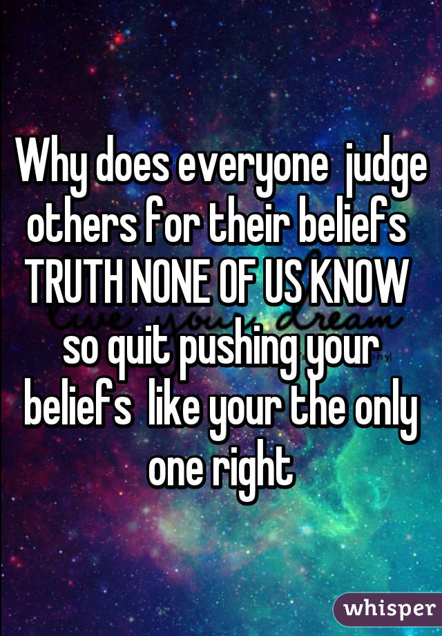 Why does everyone  judge others for their beliefs 
TRUTH NONE OF US KNOW 
so quit pushing your beliefs  like your the only one right