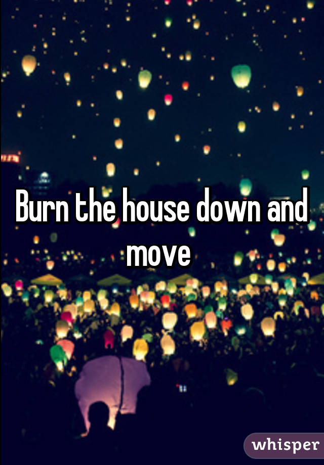 Burn the house down and move 