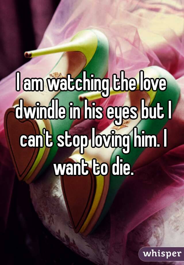 I am watching the love dwindle in his eyes but I can't stop loving him. I want to die.