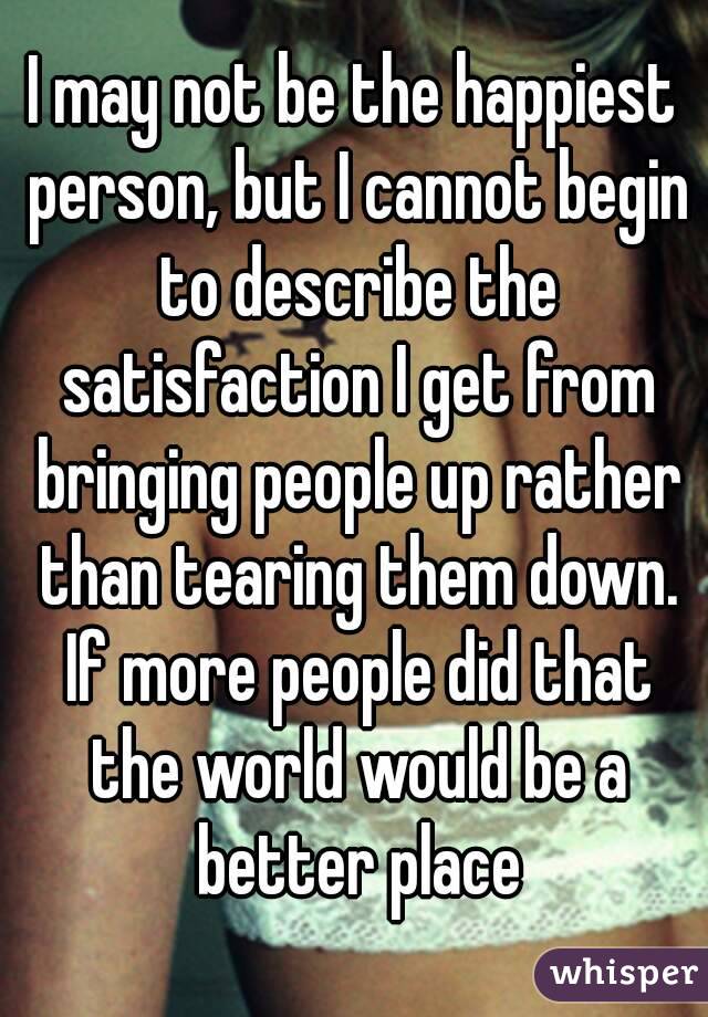 I may not be the happiest person, but I cannot begin to describe the satisfaction I get from bringing people up rather than tearing them down. If more people did that the world would be a better place