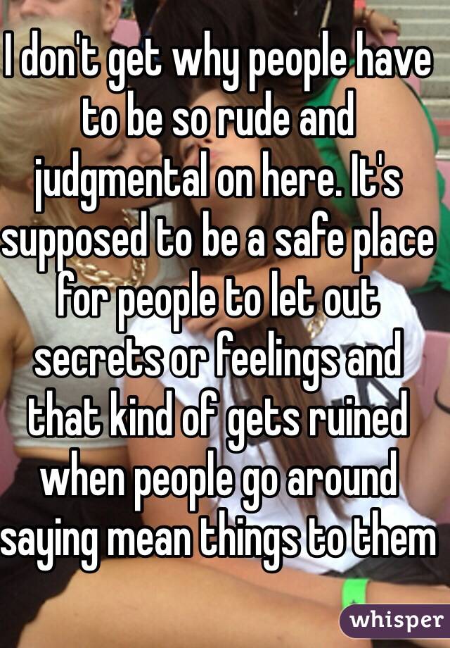 I don't get why people have to be so rude and judgmental on here. It's supposed to be a safe place for people to let out secrets or feelings and that kind of gets ruined when people go around saying mean things to them 