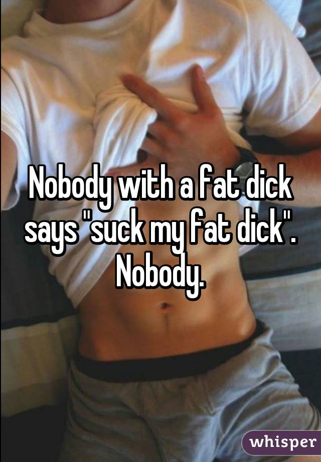 Nobody with a fat dick says "suck my fat dick". Nobody.