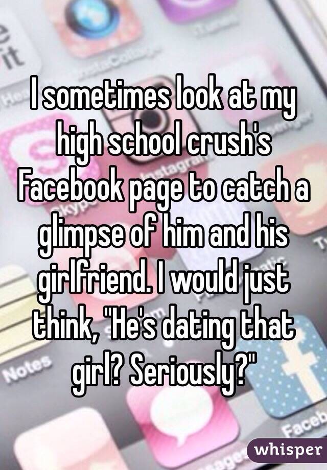 I sometimes look at my high school crush's Facebook page to catch a glimpse of him and his girlfriend. I would just think, "He's dating that girl? Seriously?" 