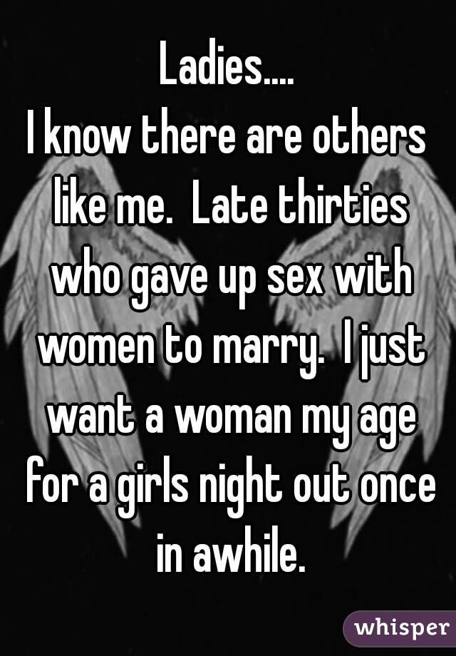 Ladies....
I know there are others like me.  Late thirties who gave up sex with women to marry.  I just want a woman my age for a girls night out once in awhile.