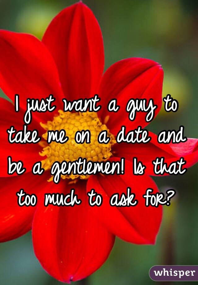 I just want a guy to take me on a date and be a gentlemen! Is that too much to ask for? 